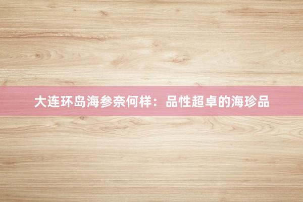 大连环岛海参奈何样：品性超卓的海珍品