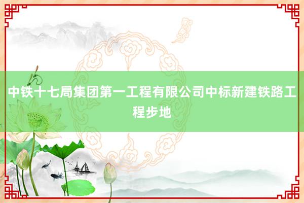 中铁十七局集团第一工程有限公司中标新建铁路工程步地
