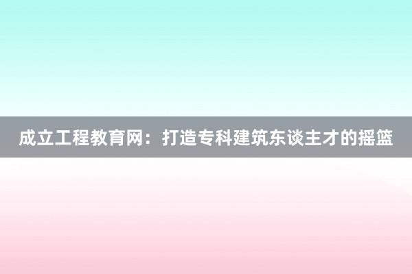 成立工程教育网：打造专科建筑东谈主才的摇篮