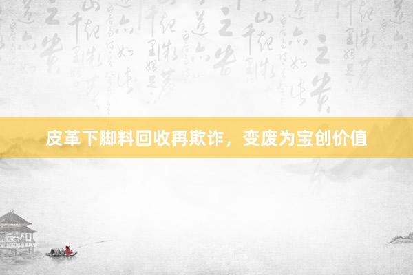 皮革下脚料回收再欺诈，变废为宝创价值