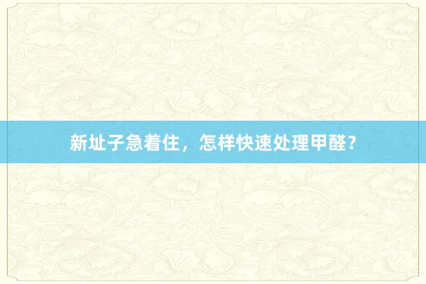 新址子急着住，怎样快速处理甲醛？